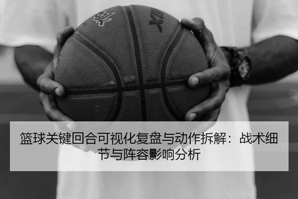 篮球关键回合可视化复盘与动作拆解：战术细节与阵容影响分析